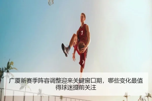 广厦新赛季阵容调整迎来关键窗口期，哪些变化最值得球迷提前关注